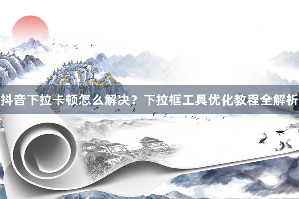 抖音下拉卡顿怎么解决？下拉框工具优化教程全解析
