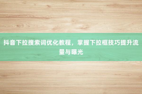 抖音下拉搜索词优化教程，掌握下拉框技巧提升流量与曝光