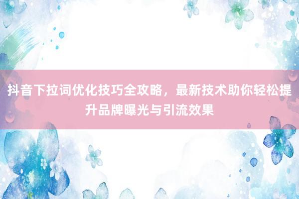 抖音下拉词优化技巧全攻略，最新技术助你轻松提升品牌曝光与引流效果