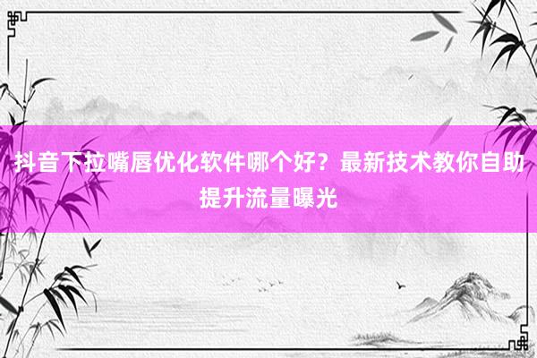 抖音下拉嘴唇优化软件哪个好？最新技术教你自助提升流量曝光