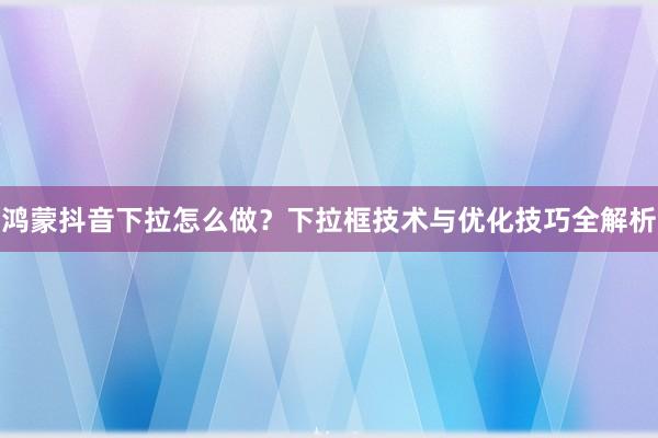 鸿蒙抖音下拉怎么做？下拉框技术与优化技巧全解析