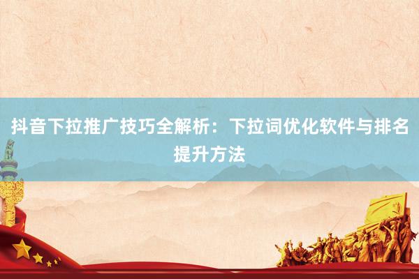 抖音下拉推广技巧全解析：下拉词优化软件与排名提升方法