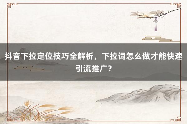 抖音下拉定位技巧全解析，下拉词怎么做才能快速引流推广？