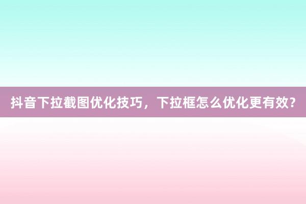 抖音下拉截图优化技巧，下拉框怎么优化更有效？