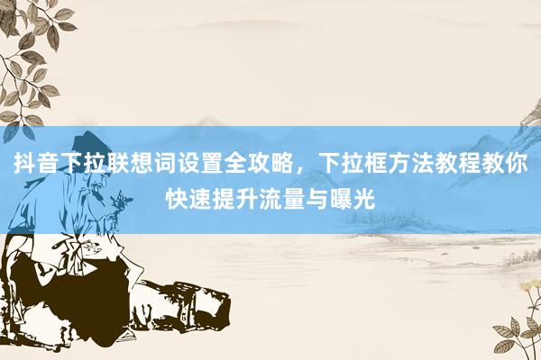 抖音下拉联想词设置全攻略，下拉框方法教程教你快速提升流量与曝光