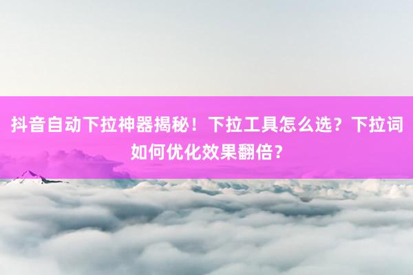 抖音自动下拉神器揭秘！下拉工具怎么选？下拉词如何优化效果翻倍？