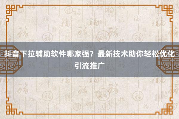 抖音下拉辅助软件哪家强？最新技术助你轻松优化引流推广