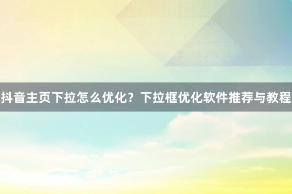 抖音主页下拉怎么优化？下拉框优化软件推荐与教程
