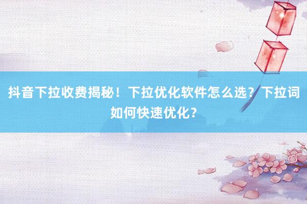 抖音下拉收费揭秘！下拉优化软件怎么选？下拉词如何快速优化？
