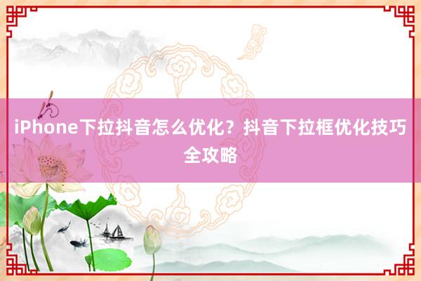iPhone下拉抖音怎么优化？抖音下拉框优化技巧全攻略