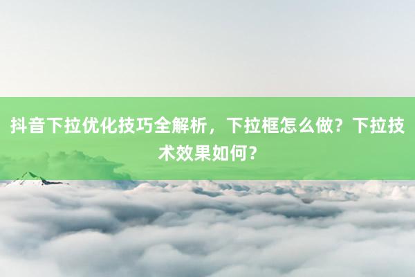 抖音下拉优化技巧全解析，下拉框怎么做？下拉技术效果如何？