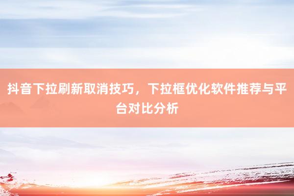 抖音下拉刷新取消技巧，下拉框优化软件推荐与平台对比分析