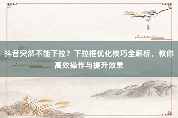 抖音突然不能下拉？下拉框优化技巧全解析，教你高效操作与提升效果