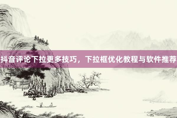 抖音评论下拉更多技巧，下拉框优化教程与软件推荐