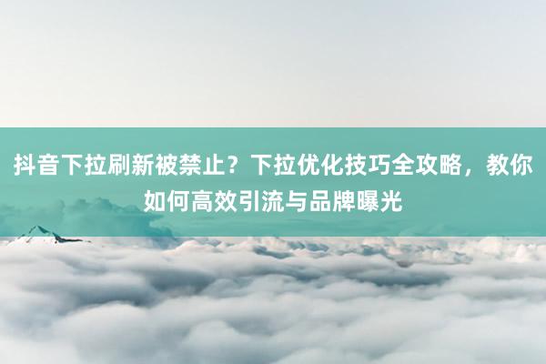 抖音下拉刷新被禁止？下拉优化技巧全攻略，教你如何高效引流与品牌曝光