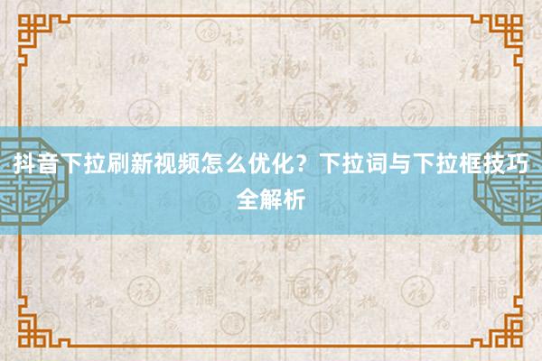 抖音下拉刷新视频怎么优化？下拉词与下拉框技巧全解析
