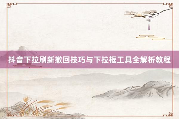 抖音下拉刷新撤回技巧与下拉框工具全解析教程