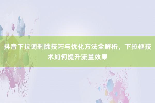 抖音下拉词删除技巧与优化方法全解析，下拉框技术如何提升流量效果