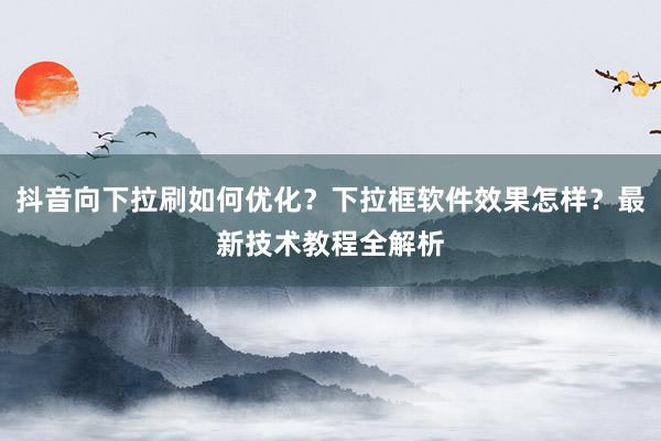 抖音向下拉刷如何优化？下拉框软件效果怎样？最新技术教程全解析