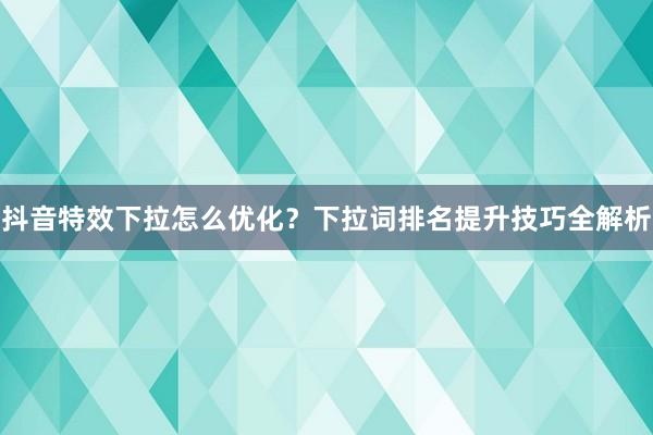 抖音特效下拉怎么优化？下拉词排名提升技巧全解析