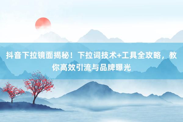 抖音下拉镜面揭秘！下拉词技术+工具全攻略，教你高效引流与品牌曝光