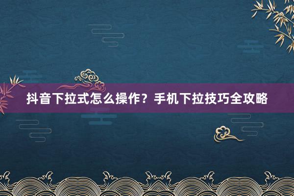 抖音下拉式怎么操作？手机下拉技巧全攻略