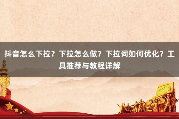 抖音怎么下拉？下拉怎么做？下拉词如何优化？工具推荐与教程详解