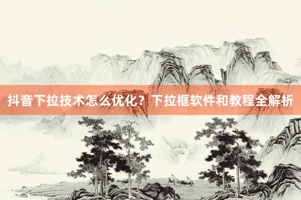 抖音下拉技术怎么优化？下拉框软件和教程全解析