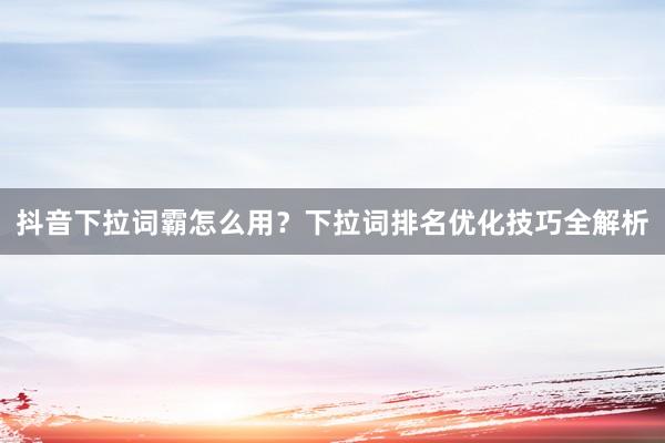 抖音下拉词霸怎么用？下拉词排名优化技巧全解析