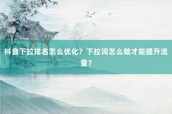 抖音下拉排名怎么优化？下拉词怎么做才能提升流量？