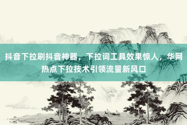 抖音下拉刷抖音神器，下拉词工具效果惊人，华网热点下拉技术引领流量新风口