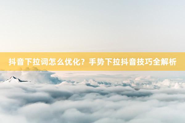 抖音下拉词怎么优化？手势下拉抖音技巧全解析