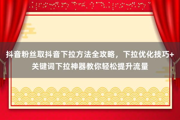 抖音粉丝取抖音下拉方法全攻略，下拉优化技巧+关键词下拉神器教你轻松提升流量
