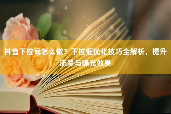 抖音下拉词怎么做？下拉框优化技巧全解析，提升流量与曝光效果