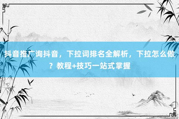抖音推广询抖音，下拉词排名全解析，下拉怎么做？教程+技巧一站式掌握