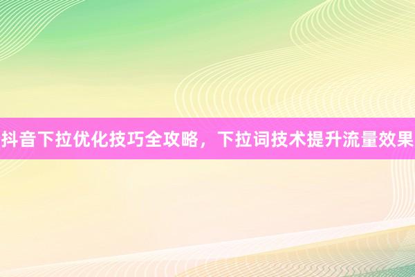 抖音下拉优化技巧全攻略，下拉词技术提升流量效果