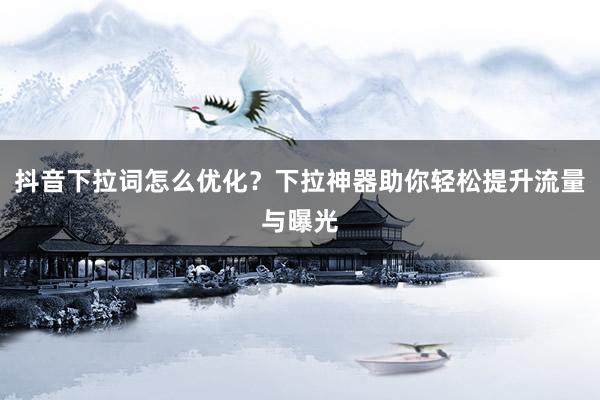 抖音下拉词怎么优化？下拉神器助你轻松提升流量与曝光
