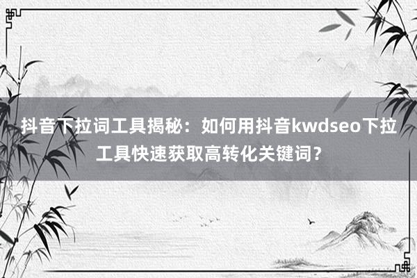 抖音下拉词工具揭秘：如何用抖音kwdseo下拉工具快速获取高转化关键词？