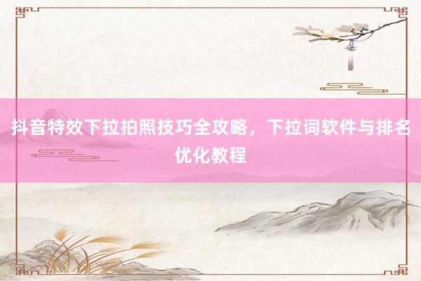 抖音特效下拉拍照技巧全攻略，下拉词软件与排名优化教程