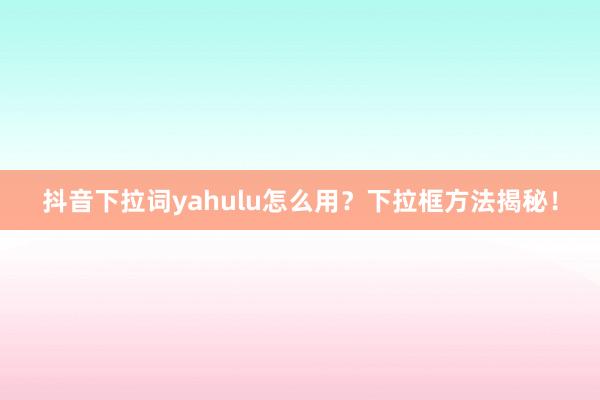 抖音下拉词yahulu怎么用？下拉框方法揭秘！