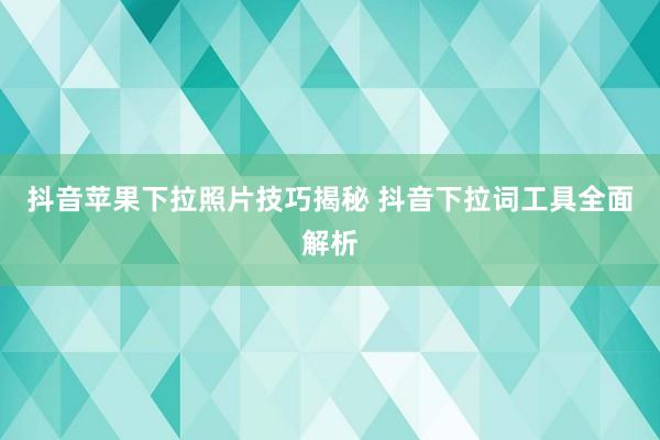 抖音苹果下拉照片技巧揭秘 抖音下拉词工具全面解析