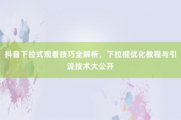 抖音下拉式观看技巧全解析，下拉框优化教程与引流技术大公开