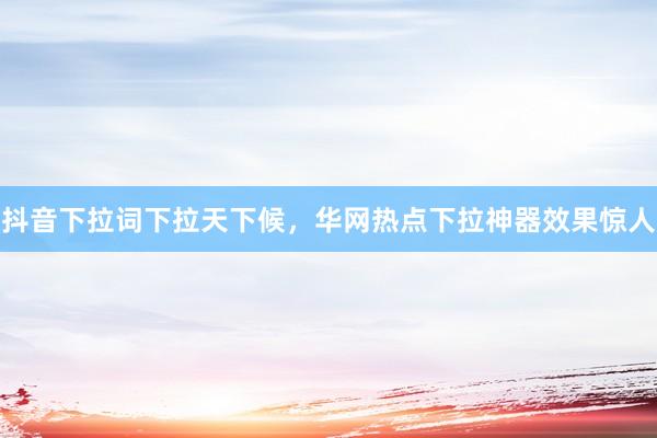 抖音下拉词下拉天下候，华网热点下拉神器效果惊人