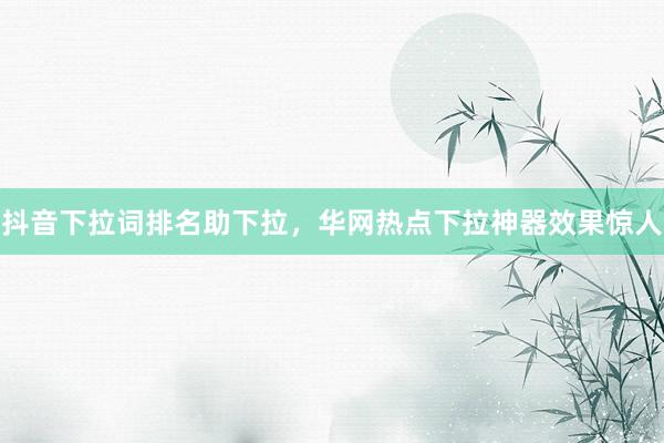抖音下拉词排名助下拉，华网热点下拉神器效果惊人