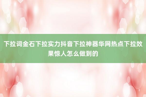 下拉词金石下拉实力抖音下拉神器华网热点下拉效果惊人怎么做到的