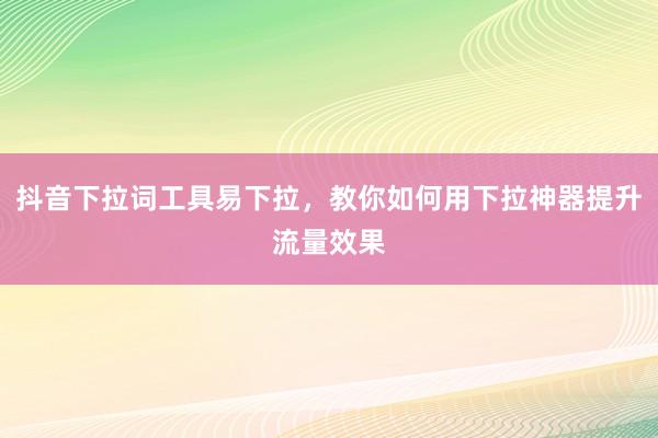 抖音下拉词工具易下拉，教你如何用下拉神器提升流量效果