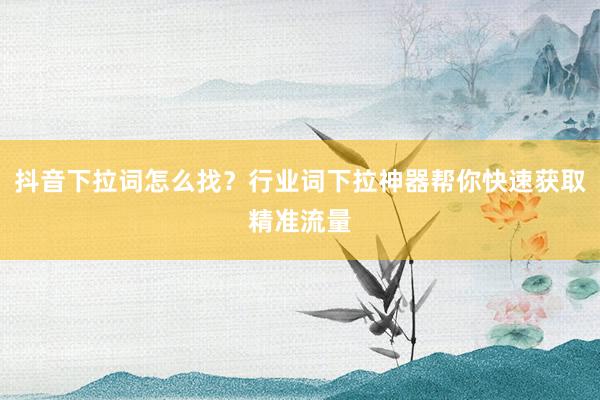 抖音下拉词怎么找？行业词下拉神器帮你快速获取精准流量