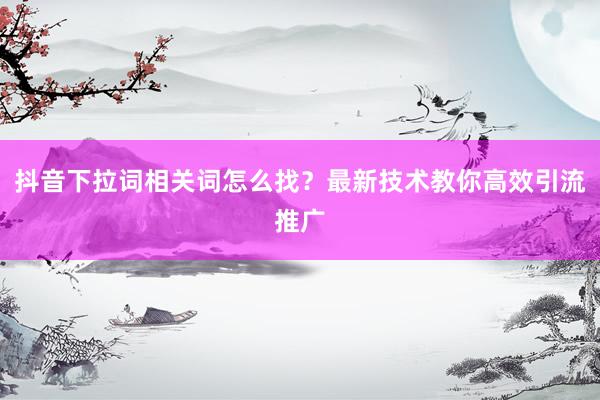 抖音下拉词相关词怎么找？最新技术教你高效引流推广