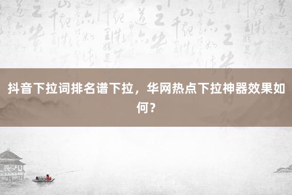 抖音下拉词排名谱下拉，华网热点下拉神器效果如何？