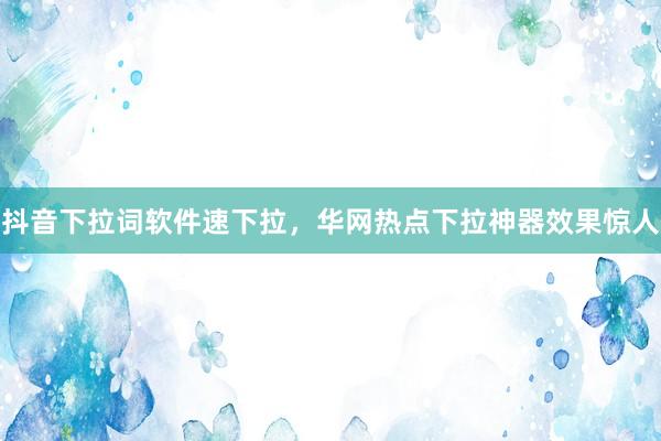 抖音下拉词软件速下拉，华网热点下拉神器效果惊人
